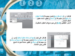 6) ‫زر‬ ‫.انقر‬‫دمج‬ ‫حقل‬ ‫إدراج‬) ‫مجموعة‬ ‫ضمن‬ (‫الحقو ل‬ ‫كتابة‬
‫وإدراجها‬) ‫مجموعة‬ ‫من‬ (‫مراسلت‬‫حقو ل‬ ‫أسماء‬ ‫ليظهر‬ ,(
.‫المصدر‬ ‫الملف‬
7) ‫النقطتين‬ ‫رر‬ّ‫ك‬ ‫.ك‬5‫و‬6.‫المطلوبة‬ ‫الحقو ل‬ ‫كل‬ ‫دمج‬ ‫حين‬ ‫إلى‬ (
8) ‫خيار‬ ‫على‬ ‫.انقر‬‫بخطوة‬ ‫خطوة‬ ‫المراسلت‬ ‫دمج‬‫زر‬ ‫من‬ (
)‫المراسلت‬ ‫دمج‬ ‫بدء‬) ‫مجموعة‬ ‫ضمن‬ (‫المراسلت‬ ‫دمج‬ ‫بدء‬(
) ‫مجموعة‬ ‫من‬‫مراسلت‬‫الدمج‬ ‫خيارات‬ ‫سلسلة‬ ‫لتظهر‬ ,(
.‫الشاشة‬ ‫يمين‬ ‫أقصى‬
 