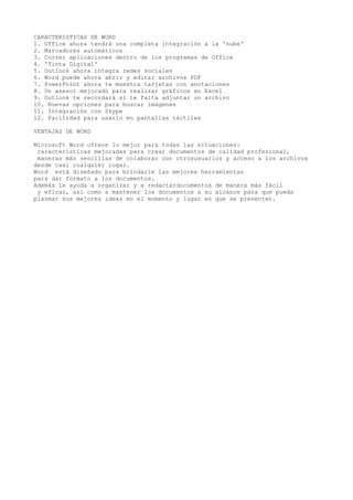 CARACTERISTICAS DE WORD
1. Office ahora tendrá una completa integración a la 'nube'
2. Marcadores automáticos
3. Correr aplicaciones dentro de los programas de Office
4. 'Tinta Digital'
5. Outlook ahora integra redes sociales
6. Word puede ahora abrir y editar archivos PDF
7. PowerPoint ahora te muestra tarjetas con anotaciones
8. Un asesor mejorado para realizar gráficos en Excel
9. Outlook te recordará si te falta adjuntar un archivo
10. Nuevas opciones para buscar imágenes
11. Integración con Skype
12. Facilidad para usarlo en pantallas táctiles
VENTAJAS DE WORD
Microsoft Word ofrece lo mejor para todas las situaciones:
características mejoradas para crear documentos de calidad profesional,
maneras más sencillas de colaborar con otrosusuarios y acceso a los archivos
desde casi cualquier lugar.
Word está diseñado para brindarle las mejores herramientas
para dar formato a los documentos.
Además le ayuda a organizar y a redactardocumentos de manera más fácil
y eficaz, así como a mantener los documentos a su alcance para que pueda
plasmar sus mejores ideas en el momento y lugar en que se presenten.
 