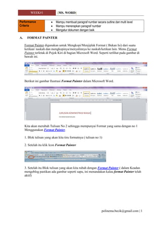 WEEK#1 [MS. WORD]
polinema.becik@gmail.com | 1
Performance
Criteria
 Mampu membuat paragraf number secara outline dan multi level
 Mampu menerapkan paragraf number
 Mengatur dokumen dengan baik
A. FORMAT PAINTER
Format Painter digunakan untuk Mengkopi/Menjiplak Format ( Bukan Isi) dari suatu
ketikan/ naskah dan mengkopinya/menyalinnya ke naskah/ketikan lain. Menu Format
Painter terletak di Pojok Kiri di bagian Microsoft Word. Seperti terlihat pada gambar di
bawah ini.
Berikut ini gambar Ilustrasi Format Painter dalam Microsoft Word.
Kita akan merubah Tulisan No 2 sehingga mempunyai Format yang sama dengan no 1
Menggunakan Format Painter.
1. Blok tulisan yang akan kita tiru formatnya ( tulisan no 1)
2. Setelah itu klik Icon Format Painter
3. Setelah itu Blok tulisan yang akan kita rubah dengan Format Painter ( dalam Keadan
mengeblog pastikan ada gambar seperti sapu, ini menandakan kalau format Painter telah
aktif)
 