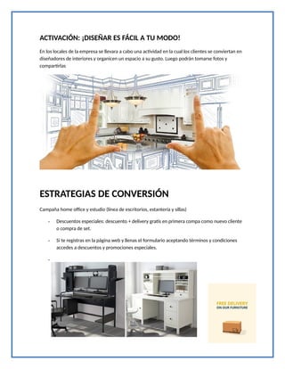 ACTIVACIÓN: ¡DISEÑAR ES FÁCIL A TU MODO!
En los locales de la empresa se llevara a cabo una actividad en la cual los clientes se conviertan en
diseñadores de interiores y organicen un espacio a su gusto. Luego podrán tomarse fotos y
compartirlas
ESTRATEGIAS DE CONVERSIÓN
Campaña home office y estudio (línea de escritorios, estantería y sillas)
- Descuentos especiales: descuento + delivery gratis en primera compa como nuevo cliente
o compra de set.
- Si te registras en la página web y llenas el formulario aceptando términos y condiciones
accedes a descuentos y promociones especiales.
-
 