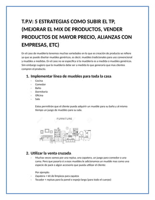 T.P.V: 5 ESTRATEGIAS COMO SUBIR EL TP,
(MEJORAR EL MIX DE PRODUCTOS, VENDER
PRODUCTOS DE MAYOR PRECIO, ALIANZAS CON
EMPRESAS, ETC)
En el caso de mueblería tenemos muchas variedades en lo que es creación de producto se refiere
ya que se puede diseñar muebles genéricos, es decir, muebles tradicionales para uso convencional
y muebles a medidas. En el caso no se especifica si la mueblería es a medida o muebles genéricos.
Sim embargo sugiero que la mueblería debe ser a medida lo que generaría que mas clientes
compren el producto.
1. Implementar línea de muebles para toda la casa:
- Cocina
- Comedor
- Baño
- Dormitorio
- Oficina
- Sala
Estos permitirán que el cliente pueda adquirir un mueble para su baño y al mismo
tiempo un juego de muebles para su sala.
2. Utilizar la venta cruzada:
- Muchas veces vamos por una repisa, una zapatera, un juego para comedor o una
cama. Pero que pasaría si a esos muebles le adicionamos un mueble mas como una
especie de pack o algún accesorio que pueda utilizar el cliente:
Por ejemplo:
- Zapatera + kit de limpieza para zapatos
- Tocador + repisas para la pared o espejo largo (para todo el cuerpo)
 