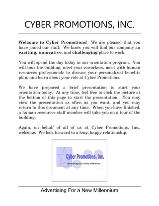 CYBER PROMOTIONS, INC.
Welcome to Cyber Promotions! We are pleased that you
have joined our staff. We know you will find our company an
exciting, innovative, and challenging place to work.

You will spend the day today in our orientation program. You
will tour the building, meet your coworkers, meet with human
resources professionals to discuss your personalized benefits
plan, and learn about your role at Cyber Promotions.

We have prepared a brief presentation to start your
orientation today. At any time, feel free to click the picture at
the bottom of this page to start the presentation. You may
view the presentation as often as you want, and you may
return to this document at any time. When you have finished,
a human resources staff member will take you on a tour of the
building.

Again, on behalf of all of us at Cyber Promotions, Inc.,
welcome. We look forward to a long, happy relationship.




                         Advertising for a New Millennium




           Advertising For a New Millennium
 