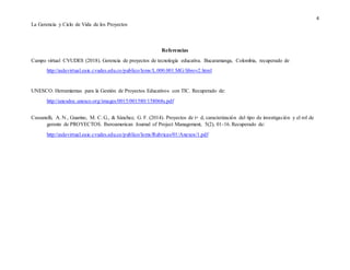 4
La Gerencia y Ciclo de Vida de los Proyectos
Referencias
Campo virtual CVUDES (2018). Gerencia de proyectos de tecnología educativa. Bucaramanga, Colombia, recuperado de
http://aulavirtual.eaie.cvudes.edu.co/publico/lems/L.000.001.MG/librov2.html
UNESCO. Herramientas para la Gestión de Proyectos Educativos con TIC. Recuperado de:
http://unesdoc.unesco.org/images/0015/001580/158068s.pdf
Cassanelli, A. N., Guarino, M. C. G., & Sánchez, G. F. (2014). Proyectos de i+ d, caracterización del tipo de investigación y el rol de
gerente de PROYECTOS. Iberoamerican Journal of Project Management, 5(2), 01-16. Recuperado de:
http://aulavirtual.eaie.cvudes.edu.co/publico/lems/Rubricas/01/Anexos/1.pdf
 