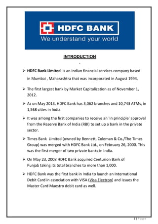 1 | P a g e
INTRODUCTION
.
 HDFC Bank Limited is an Indian financial services company based
in Mumbai , Maharashtra that was incorporated in August 1994.
 The first largest bank by Market Capitalization as of November 1,
2012.
 As on May 2013, HDFC Bank has 3,062 branches and 10,743 ATMs, in
1,568 cities in India.
 It was among the first companies to receive an 'in principle' approval
from the Reserve Bank of India (RBI) to set up a bank in the private
sector.
 Times Bank Limited (owned by Bennett, Coleman & Co./The Times
Group) was merged with HDFC Bank Ltd., on February 26, 2000. This
was the first merger of two private banks in India.
 On May 23, 2008 HDFC Bank acquired Centurion Bank of
Punjab taking its total branches to more than 1,000.
 HDFC Bank was the first bank in India to launch an International
Debit Card in association with VISA (Visa Electron) and issues the
Master Card Maestro debit card as well.
 