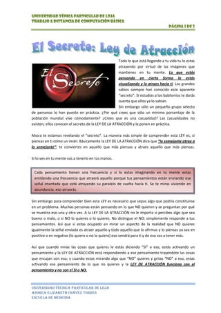 left728345Cada pensamiento tienen una frecuencia y si lo estas imaginando en tu mente estas emitiendo una frecuencia que atraerá aquello porque tus pensamientos están enviando esa señal imantada que está atrayendo su paralelo de vuelta hacia ti. Se te miras viviendo en abundancia, eso atraerás. Todo lo que está llegando a tu vida tu lo estas atrayendo por virtud de las imágenes que mantienes en tu mente. Lo que estás pensando en cierta forma lo estás visualizando y lo atraes hacia ti. Los grandes sabios siempre han conocido este aparente “secreto”. Si estudias a los babilonios te darás cuenta que ellos ya lo sabían. Sin embargo sólo un pequeño grupo selecto de personas lo han puesto en práctica. ¿Por qué crees que sólo un mínimo porcentaje de la población mundial vive cómodamente? ¿Crees que es una casualidad? Las casualidades no existen; ellos conocen el secreto de la LEY DE LA ATRACCIÓN y la ponen en práctica. Ahora te estamos revelando el “secreto”. La manera más simple de comprender esta LEY es, si piensas en ti como un imán: Básicamente la LEY DE LA ATRACCIÓN dice que “lo semejante atrae a lo semejante”; te conviertes en aquello que más piensas y atraes aquello que más piensas. Si lo ves en tu mente vas a tenerlo en tus manos. <br />Sin embargo para comprender bien esta LEY es necesario que sepas algo que podría constituirse en un problema. Muchas personas están pensando en lo que NO quieren y se preguntan por qué se muestra eso una y otra vez. A la LEY DE LA ATRACCIÓN no le importa si percibes algo que sea bueno o malo, o si NO lo quieres o lo quieres. No distingue el NO; simplemente responde a tus pensamientos. Así que si estas ocupado en mirar un aspecto de la realidad que NO quieres igualmente la señal enviada es atraer aquello y todo aquello que lo afirmas y lo piensas ya sea en positivo o en negativo (lo quiero o no lo quiero) eso vendrá para ti y de eso vas a tener más. Así que cuando miras las cosas que quieres le estás diciendo “SI” a eso, estás activando un pensamiento y la LEY DE ATRACCIÓN está respondiendo a ese pensamiento trayéndote las cosas que encajan con eso; y cuando estas mirando algo que “NO” quieres y gritas “NO” a eso, estas activando ese pensamiento de lo que no quieres y la LEY DE ATRACCIÓN funciona con el pensamiento y no con el SI o NO. El Universo funciona con la LEY DE ATRACCIÓN al margen que lo creas o no y al margen que lo entiendas o no. Puede que pienses acerca del pasado, el presente o el futuro; todo lo que recuerdes, observes o imagines esta activando el pensamiento y la LEY DE LA ATRACCIÓN, la cual es la más poderosa LEY UNIVERSAL de tus pensamientos. La creación está ocurriendo siempre y cada vez que una persona tiene un pensamiento o un prolongado estado de pensamiento está en proceso de creación y algo da como resultado esos pensamientos. La LEY DE LA ATRACCIÓN dice que se te dará lo que sea que digas o en lo que pongas tu atención; y si te estás quejando de lo malo lo atraerás.<br />NºAPELLIDOSY NOMBRESDOMICILIOESTADO CIVILOCUPACIÒNNACIONALIDADCEDULAIDENTIDAD1Abalo  Navarro Víctor MauricioLa ArgeliaSolteroEstudianteEcuatoriano070537872-72Agila Saraguro Johanna AlexandraSucre y QuitoSolteroEstudianteEcuatoriano110473109-43Aguilar Motoche Yanine AlexandraBarrio San PedroSolteroEstudianteEcuatoriano110456202-84Alvarado Sánchez Andrea YadiraCajanumaSolteroEstudianteEcuatoriano110446001-75Ambuludi Sánchez Karina de FátimaCajanumaSolteroEstudianteEcuatoriano110474753-86Angamarca Curipoma Nuvia JulianaMalacatosSolteroEstudianteEcuatoriano110489377-97Astudillo Robles Stefanny YolandaCeli Roman SolteroEstudianteEcuatoriano110481585-58Ávila Sánchez Julissa de  los AngelesBarrio ConzacolaCasadaEstudianteEcuatoriano110433725-69Azuero Guayas Janeth del CarmenBarrio El PlateadoSolteroEstudianteEcuatoriano110498877-710Barba Gaona Neri MarilúBarrio BelénSolteroEstudianteEcuatoriano110468094-5<br />ORGANIGRAMA<br />ECUACIÓN<br />1fcv=-1+2y1-v2c22av2<br />