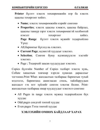 КОМПЬЮТЕРИЙН ХЭРЭГЛЭЭ                        О.ГАЛЖАВ

  Printer бүлэгт хэвлэх төхөөрөмжийн нэр ба хэвлэх
  цаасны тохиргоог хийнэ.
     Name; хэвлэх төхөөрөмжийн нэрийг сонгоно
     Properties; хэвлэх цаасны хэмжээ, цаасны байрлал,
      цаасны тавиур зэрэг хэвлэх төхөөрөмжтэй холбоотой
      нэмэлт               тохиргоог             хийнэ.
      Page Range бүлэгт хэвлэх мужийг тодорхойлно
      Үүнд:
     All;баримтыг бүхэлд нь хэвлэнэ.
     Current Page; идэвхтэй хуудсыг хэвлэнэ.
     Selection; Сонгон буюу идэвхжүүлсэн хэсгийг
      хэвлэнэ.
     Page ; Тодорхой заасан хуудсуудыг хэвлэнэ.
Copies бүлгийн Number of Copies талбарт хэвлэх хувь,
Collate хяналтын товчоор хэрхэн хувилах дарааллыг
тогтооно.Print What- жагсаалтын талбараас баримтын тухай
мэдээлэл, баримтанд ашигласан стиль, тайлбаруудын
жагсаалт гэх мэт зүйлийг сонгон хэвлэж болно. Print-
жагсаалтын талбараас ямар хуудсуудыг хэвлэхээ сонгоно
   All Pages in range хэвлэх мужид тодорхойлсон бүх
    хуудас
   Odd pages сондгой тоотой хуудас
   Even pages Тэгш тоотой хуудас
       ХЭВЛЭХИЙН ӨМНӨХ БАЙДЛААР ХАРАХ

                           3
 