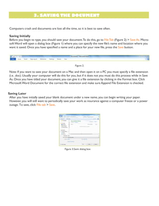 3. SAVING THE DOCUMENT
Computers crash and documents are lost all the time, so it is best to save often.
Saving Initially
Before you begin to type, you should save your document.To do this, go to File Tab (Figure 2) > Save As. Micro-
softWord will open a dialog box (Figure 1) where you can specify the new file’s name and location where you
want it saved. Once you have specified a name and a place for your new file, press the Save button.
Figure 2.
Note: If you want to save your document on a Mac and then open it on a PC you must specify a file extension
(i.e. .doc). Usually your computer will do this for you, but if it does not you must do this process while in Save
As. Once you have titled your document, you can give it a file extension by clicking in the Format box. Click
MicrosoftWord Document for the correct file extension and make sure Append File Extension is checked.
Saving Later
After you have initially saved your blank document under a new name, you can begin writing your paper.
However, you will still want to periodically save your work as insurance against a computer freeze or a power
outage. To save, click File tab > Save.
Figure 3.Savin dialog box
 