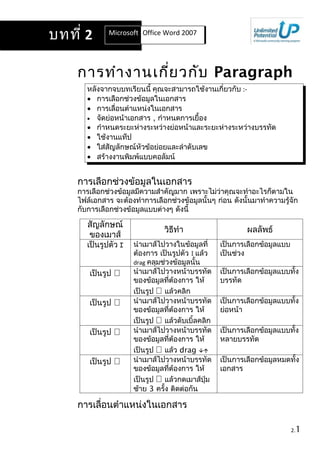 บทที่ 2       Microsoft Office Word 2007
                         Office Word 2007




    การทำา งานเกี่ย วกับ Paragraph
       หลังจากจบบทเรียนนี้ คุณจะสามารถใช้งานเกี่ยวกับ :-
       • การเลือกช่วงข้อมูลในเอกสาร
       • การเลื่อนตำาแหน่งในเอกสาร
       • จัดย่อหน้าเอกสาร , กำาหนดการเยื้อง
       • กำาหนดระยะห่างระหว่างย่อหน้าและระยะห่างระหว่างบรรทัด
       • ใช้งานแท็ป
       • ใส่สัญลักษณ์หัวข้อย่อยและลำาดับเลข
       • สร้างงานพิมพ์แบบคอลัมน์


    การเลือกช่วงข้อมูลในเอกสาร
    การเลือกช่วงข้อมูลมีความสำาคัญมาก เพราะไม่ว่าคุณจะทำาอะไรก็ตามใน
    ไฟล์เอกสาร จะต้องทำาการเลือกช่วงข้อมูลนั้นๆ ก่อน ดังนั้นมาทำาความรู้จัก
    กับการเลือกช่วงข้อมูลแบบต่างๆ ดังนี้

       สัญลักษณ์
                                วิธีทำา                    ผลลัพธ์
       ของเมาส์
       เป็นรูปตัว I   นำาเมาส์ไปวางในข้อมูลที่     เป็นการเลือกข้อมูลแบบ
                      ต้องการ เป็นรูปตัว I แล้ว    เป็นช่วง
                      drag คลุมช่วงข้อมูลนั้น
       เป็นรูป       นำาเมาส์ไปวางหน้าบรรทัด      เป็นการเลือกข้อมูลแบบทั้ง
                      ของข้อมูลทีต้องการ ให้
                                  ่                บรรทัด
                      เป็นรูป  แล้วคลิก
       เป็นรูป       นำาเมาส์ไปวางหน้าบรรทัด      เป็นการเลือกข้อมูลแบบทั้ง
                      ของข้อมูลทีต้องการ ให้
                                    ่              ย่อหน้า
                      เป็นรูป  แล้วดับเบิ้ลคลิก
       เป็นรูป       นำาเมาส์ไปวางหน้าบรรทัด      เป็นการเลือกข้อมูลแบบทั้ง
                      ของข้อมูลทีต้องการ ให้
                                      ่            หลายบรรทัด
                      เป็นรูป  แล้ว drag 
       เป็นรูป       นำาเมาส์ไปวางหน้าบรรทัด      เป็นการเลือกข้อมูลหมดทั้ง
                      ของข้อมูลทีต้องการ ให้
                                        ่          เอกสาร
                      เป็นรูป  แล้วกดเมาส์ปุ่ม
                      ซ้าย 3 ครั้ง ติดต่อกัน

    การเลื่อนตำาแหน่งในเอกสาร

                                                                           2.1
 