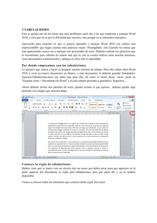 3 TABULACIONES
Esta es quizás uno de los temas que más problemas suele dar a los que empiezan a manejar Word
2010; y creo que no es por la dificultad que encierra, sino porque no se entienden conceptos.

Aprovecho para insistirte en que si quieres aprender a manejar Word 2010 con soltura será
imprescindible que hagas cuantas más prácticas mejor. Desengáñate, solo leyendo los temas que
irán apareciendo, nunca vas a manejar este procesador de texto. Deberás realizar los ejercicios que
te recomiendo, pero además no estaría mal que tú, por tu cuenta realices otras muchas prácticas,
crees documentos continuamente y aplique en ellos todo lo aprendido.

Por donde empezamos con las tabulaciones
Lo primero que vamos a hacer es preparar nuestro entorno de trabajo. Para ello, debes abrir Word
2010 y crear un nuevo documento en blanco, a este documento lo deberás guardar llamándolo:
EjercicioTabulaciones.docx (ya sabes que para ello, tal como lo tienes ahora -vacío- picas en
"Guardar como > Documento de Word" y en una carpeta procedes a guardarlo). Seguimos...

Ahora deberás incluir dos párrafos de texto; puedes teclear el que quieras, debería quedar algo
parecido a la imagen que muestra abajo:




Conocer la regla de tabulaciones
Habrás visto que te marco con un círculo rojo un icono que debes picar para que aparezca en la
parte superior del documento la regla para tabulaciones; pica por tanto ahí y ya la tendrás
disponible.

Vamos a conocer todos los elementos que contiene dicha regla. Son estos:
 