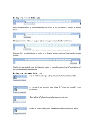 En la parte central de la regla




Este triángulo invertido de la parte superior que te indico, se usa para aplicar la "sangría de primera
línea".




El otro que aparece debajo, se usa para aplicar la "sangría francesa" en las tabulaciones




Pasamos ahora al cuadradito que te indico; es la llamada "sangría izquierda", que también vamos a
estudiar




Finalmente, aparece en la parte derecha que te indico, el triangulito para aplicar la "sangría derecha"
que veremos más adelante también

En la parte izquierda de la regla
                       >> es el símbolo con el que seleccionaremos la "tabulación izquierda"




                        >> este es el que usaremos para aplicar la "tabulación centrada" en un
                        documento.



                      >> Para aplicar la "tabulación derecha", usaremos este otro




                       >> Para la "tabulación decimal" tendremos que aplicar este que te indico.
 