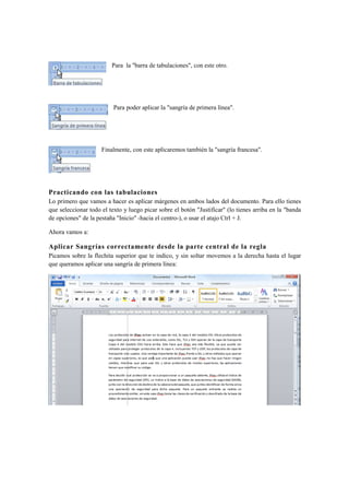Para la "barra de tabulaciones", con este otro.




                          Para poder aplicar la "sangría de primera línea".




                     Finalmente, con este aplicaremos también la "sangría francesa".




Practicando con las tabulaciones
Lo primero que vamos a hacer es aplicar márgenes en ambos lados del documento. Para ello tienes
que seleccionar todo el texto y luego picar sobre el botón "Justificar" (lo tienes arriba en la "banda
de opciones" de la pestaña "Inicio" -hacia el centro-), o usar el atajo Ctrl + J.

Ahora vamos a:

Aplicar Sangrías correctamente desde la parte central de la regla
Picamos sobre la flechita superior que te indico, y sin soltar movemos a la derecha hasta el lugar
que queramos aplicar una sangría de primera línea:
 