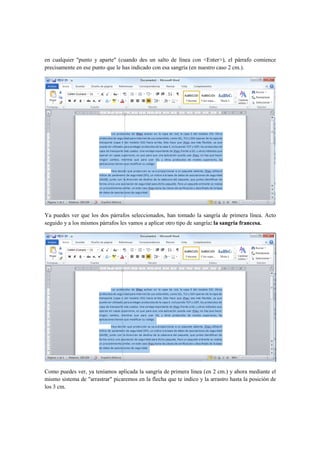 en cualquier "punto y aparte" (cuando des un salto de línea con <Enter>), el párrafo comience
precisamente en ese punto que le has indicado con esa sangría (en nuestro caso 2 cm.).




Ya puedes ver que los dos párrafos seleccionados, han tomado la sangría de primera línea. Acto
seguido y a los mismos párrafos les vamos a aplicar otro tipo de sangría: la sangría francesa.




Como puedes ver, ya teníamos aplicada la sangría de primera línea (en 2 cm.) y ahora mediante el
mismo sistema de "arrastrar" picaremos en la flecha que te indico y la arrastro hasta la posición de
los 3 cm.
 