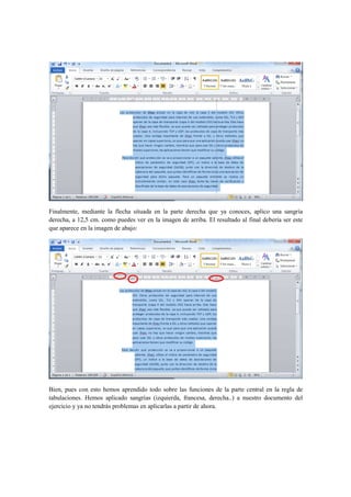 Finalmente, mediante la flecha situada en la parte derecha que ya conoces, aplico una sangría
derecha, a 12,5 cm. como puedes ver en la imagen de arriba. El resultado al final debería ser este
que aparece en la imagen de abajo:




Bien, pues con esto hemos aprendido todo sobre las funciones de la parte central en la regla de
tabulaciones. Hemos aplicado sangrías (izquierda, francesa, derecha..) a nuestro documento del
ejercicio y ya no tendrás problemas en aplicarlas a partir de ahora.
 