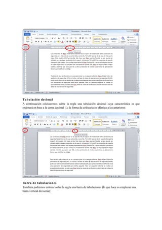 Tabulación decimal
A continuación colocaremos sobre la regla una tabulación decimal cuya característica es que
ordenará en base a la coma decimal (,); la forma de colocarla es idéntica a las anteriores:




Barra de tabulaciones
También podremos colocar sobre la regla una barra de tabulaciones (lo que hace es emplazar una
barra vertical divisoria):
 