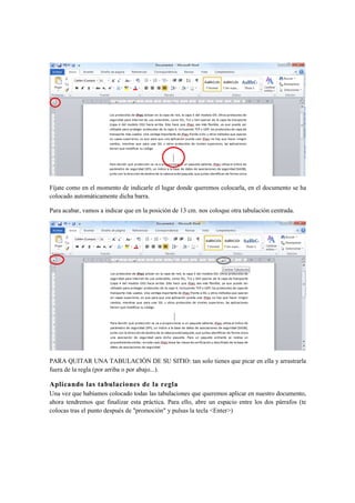 Fíjate como en el momento de indicarle el lugar donde queremos colocarla, en el documento se ha
colocado automáticamente dicha barra.

Para acabar, vamos a indicar que en la posición de 13 cm. nos coloque otra tabulación centrada.




PARA QUITAR UNA TABULACIÓN DE SU SITIO: tan solo tienes que picar en ella y arrastrarla
fuera de la regla (por arriba o por abajo...).

Aplicando las tabulaciones de la regla
Una vez que habíamos colocado todas las tabulaciones que queremos aplicar en nuestro documento,
ahora tendremos que finalizar esta práctica. Para ello, abre un espacio entre los dos párrafos (te
colocas tras el punto después de "promoción" y pulsas la tecla <Enter>)
 