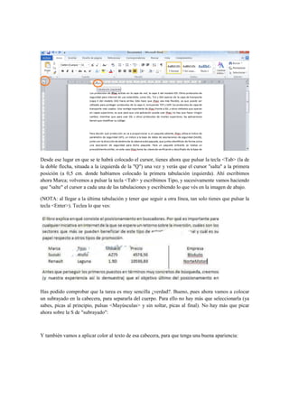 Desde ese lugar en que se te habrá colocado el cursor, tienes ahora que pulsar la tecla <Tab> (la de
la doble flecha, situada a la izquierda de la "Q") una vez y verás que el cursor "salta" a la primera
posición (a 0,5 cm. donde habíamos colocado la primera tabulación izquierda). Ahí escribimos
ahora Marca; volvemos a pulsar la tecla <Tab> y escribimos Tipo, y sucesivamente vamos haciendo
que "salte" el cursor a cada una de las tabulaciones y escribiendo lo que vés en la imagen de abajo.

(NOTA: al llegar a la última tabulación y tener que seguir a otra línea, tan solo tienes que pulsar la
tecla <Enter>). Teclea lo que ves:




Has podido comprobar que la tarea es muy sencilla ¿verdad?. Bueno, pues ahora vamos a colocar
un subrayado en la cabecera, para separarla del cuerpo. Para ello no hay más que seleccionarla (ya
sabes, picas al principio, pulsas <Mayúsculas> y sin soltar, picas al final). No hay más que picar
ahora sobre la S de "subrayado":



Y también vamos a aplicar color al texto de esa cabecera, para que tenga una buena apariencia:
 