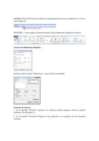 PRIMERO: Word 2010 coloca por defecto en cualquier documento nuevo, tabulaciones a 1,25 cm.
como puedes ver:




SEGUNDO: >> Para acceder a la forma manual de colocar tabulaciones, deberemos acceder a:




Acceso a las tabulaciones Manuales




Picaremos sobre el botón "Tabulaciones..." para acceder a esta pantalla:




Formas de operar
1. En el apartado "Posición:" tecleamos los centímetros donde queremos colocar la primera
tabulación. En el ejemplo 1,5,

2. En el apartado "Alineación" elegimos la que queremos; en el ejemplo será una alineación
izquierda,
 