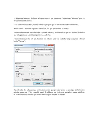 3. Bajamos al apartado "Relleno" y le marcamos el que queramos. En este caso "Ninguno" pero en
el siguiente cambiaremos.

4. En los botones de abajo picamos sobre "Fijar" para que la tabulación quede "establecida".

Ahora vamos a marcar la siguiente tabulación, a la que aplicaremos "Relleno":

Verás que he marcado otra tabulación izquierda a 4 cm. y la diferencia es que en "Relleno" le indico
que lo haga en esta ocasión con puntos (......); la fijo.

Finalmente marco otra a 8 cm. también con relleno. Una vez acabado, tengo que picar sobre el
botón "Aceptar":




Ya colocadas las tabulaciones, no tendremos más que proceder como ya expliqué en la lección
anterior (saltos con <Tab> y escribir texto), de tal forma que el ejemplo nos deberá quedar así (fíjate
en la utilidad de los rellenos que hemos aplicado para mejorar el aspecto.
 