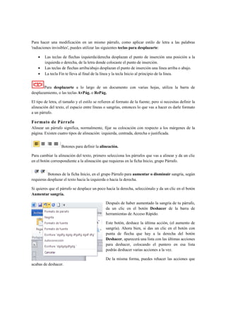 Para hacer una modificación en un mismo párrafo, como aplicar estilo de letra a las palabras
'radiaciones invisibles', puedes utilizar las siguientes teclas para desplazarte:

    •   Las teclas de flechas izquierda/derecha desplazan el punto de inserción una posición a la
        izquierda o derecha, de la letra donde colocaste el punto de inserción.
    •   Las teclas de flechas arriba/abajo desplazan el punto de inserción una línea arriba o abajo.
    •   La tecla Fin te lleva al final de la línea y la tecla Inicio al principio de la línea.


       Para desplazarte a lo largo de un documento con varias hojas, utiliza la barra de
desplazamiento, o las teclas AvPág. o RePág.

El tipo de letra, el tamaño y el estilo se refieren al formato de la fuente; pero si necesitas definir la
alineación del texto, el espacio entre líneas o sangrías, entonces lo que vas a hacer es darle formato
a un párrafo.

Formato de Párrafo
Alinear un párrafo significa, normalmente, fijar su colocación con respecto a los márgenes de la
página. Existen cuatro tipos de alineación: izquierda, centrada, derecha o justificada.


                   Botones para definir la alineación.

Para cambiar la alineación del texto, primero selecciona los párrafos que vas a alinear y da un clic
en el botón correspondiente a la alineación que requieras en la ficha Inicio, grupo Párrafo.


          Botones de la ficha Inicio, en el grupo Párrafo para aumentar o disminuir sangría, según
requieras desplazar el texto hacia la izquierda o hacia la derecha.

Si quieres que el párrafo se desplace un poco hacia la derecha, selecciónalo y da un clic en el botón
Aumentar sangría.

                                               Después de haber aumentado la sangría de tu párrafo,
                                               da un clic en el botón Deshacer de la barra de
                                               herramientas de Acceso Rápido.

                                               Este botón, deshace la última acción, (el aumento de
                                               sangría). Ahora bien, si das un clic en el botón con
                                               punta de flecha que hay a la derecha del botón
                                               Deshacer, aparecerá una lista con las últimas acciones
                                               para deshacer, colocando el puntero en esa lista
                                               podrás deshacer varias acciones a la vez.

                                               De la misma forma, puedes rehacer las acciones que
acabas de deshacer.
 