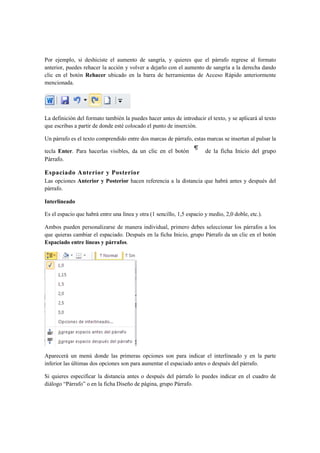 Por ejemplo, si deshiciste el aumento de sangría, y quieres que el párrafo regrese al formato
anterior, puedes rehacer la acción y volver a dejarlo con el aumento de sangría a la derecha dando
clic en el botón Rehacer ubicado en la barra de herramientas de Acceso Rápido anteriormente
mencionada.




La definición del formato también la puedes hacer antes de introducir el texto, y se aplicará al texto
que escribas a partir de donde esté colocado el punto de inserción.

Un párrafo es el texto comprendido entre dos marcas de párrafo, estas marcas se insertan al pulsar la

tecla Enter. Para hacerlas visibles, da un clic en el botón             de la ficha Inicio del grupo
Párrafo.

Espaciado Anterior y Posterior
Las opciones Anterior y Posterior hacen referencia a la distancia que habrá antes y después del
párrafo.

Interlineado

Es el espacio que habrá entre una línea y otra (1 sencillo, 1,5 espacio y medio, 2,0 doble, etc.).

Ambos pueden personalizarse de manera individual, primero debes seleccionar los párrafos a los
que quieras cambiar el espaciado. Después en la ficha Inicio, grupo Párrafo da un clic en el botón
Espaciado entre líneas y párrafos.




Aparecerá un menú donde las primeras opciones son para indicar el interlineado y en la parte
inferior las últimas dos opciones son para aumentar el espaciado antes o después del párrafo.

Si quieres especificar la distancia antes o después del párrafo lo puedes indicar en el cuadro de
diálogo “Párrafo” o en la ficha Diseño de página, grupo Párrafo.
 