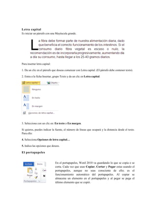 Letra capital
Es iniciar un párrafo con una Mayúscula grande.




Para insertar letra capital:

1. Da un clic en el párrafo que deseas comenzar con Letra capital. (El párrafo debe contener texto).

2. Entra a la ficha Insertar, grupo Texto y da un clic en Letra capital.




3. Selecciona con un clic en: En texto o En margen.

Si quieres, puedes indicar la fuente, el número de líneas que ocupará y la distancia desde el texto.
Para ello:

4. Selecciona Opciones de letra capital…

5. Indica las opciones que desees.

El portapapeles


                               En el portapapeles, Word 2010 va guardando lo que se copia o se
                               corta. Cada vez que usas Copiar, Cortar y Pegar estas usando el
                               portapapeles, aunque no seas consciente de ello; es el
                               funcionamiento automático del portapapeles. Al copiar se
                               almacena un elemento en el portapapeles y al pegar se pega el
                               último elemento que se copió.
 