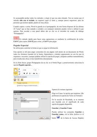 Es aconsejable probar todos los métodos y elegir el que sea más cómodo. Ten en cuenta que el
método sólo con el teclado, no requiere coger el ratón y, aunque parece engorroso, para las
personas que teclean rápido, puede ser muy eficaz.

Cuando copias o cortas, Word lo guarda en el portapapeles, de esta forma dispones de las últimas
24 "cosas" que se han copiado o cortado y en cualquier momento puedes volver a utilizar la que
quieras. Para acceder a este panel debes dar un clic en el iniciador de cuadro de diálogo
“Portapapeles”.


       Un método rápido para hacer estas operaciones es mediante la combinación de teclas:
Ctrl+C para copiar, Ctrl+X para cortar, y Ctrl+V para pegar.

Pegado Especial
Se utiliza para controlar la forma en que se pega la información.

Esta opción es útil para pegar contenidos de una página web dentro de un documento de Word,
todos los formatos (tamaño de la fuente, hiperenlaces y demás) seguramente no son los que tú
requieras o necesites, (aunque podrías utilizar la opción de pegar y después cambiar manualmente),
pero resulta más eficaz evitar transferirlos directamente.

En la ficha Inicio, grupo Portapapeles da un clic en el botón Pegar y posteriormente selecciona la
opción Pegado especial…




                                                       Aparece la ventana siguiente:

                                                       Elige en Como: la opción que requieras. (De
                                                       preferencia la opción de Texto sin formato).

                                                       En la sección de Resultado, se te muestra
                                                       una leyenda con el significado de cada
                                                       opción de pegado disponible.

                                                       Guardar y Guardar Como

                                                       Puedes utilizar los comandos Guardar y
                                                       Guardar como... de la ficha Archivo (o el

                                                       botón        de la barra de Acceso Rápido)
 