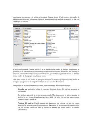 para guardar documentos. Al utilizar el comando Guardar como, Word mostrará un cuadro de
dialogo como el que ves a continuación que te permite cambiar el nombre del archivo, el tipo y la
carpeta que lo contiene.




Al utilizar el comando Guardar o Crtl+G no se abrirá ningún cuadro de dialogo, simplemente se
guardarán en su actual ubicación los cambios que hayas efectuado en el documento. Sin embargo, si
utilizas el comando Guardar con un documento nuevo, que no ha sido guardado nunca, se abrirá el
mismo cuadro de dialogo que para Guardar como.

En la parte central de este cuadro de diálogo se muestran los archivos y carpetas que hay dentro de
la carpeta que aparece en el campo Guardar en, en este caso Mis documentos.

Para guardar un archivo debes tener en cuenta estos tres campos del cuadro de diálogo:

       Guardar en, aquí debes indicar la carpeta o directorio dentro del cual vas a guardar el
       documento.

       Por default aparecerá la carpeta predeterminada Mis documentos, si quieres guardar tu
       archivo en otra carpeta debes buscarla y hacer doble clic sobre ella para que aparezca en el
       cuadro de texto Guardar en.

       Nombre del archivo: Cuando guardas un documento por primera vez, en este campo
       aparecen las primeras letras del contenido del documento. Si no quieres utilizar este nombre
       da clic en este cuadro de texto y escribe el nombre que desees darle a tu archivo
       (documento).
 