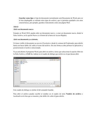 Guardar como tipo: el tipo de documento normalmente será Documento de Word, pero en
        la lista desplegable se enlistan otros tipos de archivo, que te permiten guardarlo con otras
        características, por ejemplo, guardar el documento como una página Web.

Abrir
Abrir un documento nuevo

Estando en Word 2010, puedes abrir un documento nuevo, o crear un documento nuevo, desde la
ficha Archivo, en la opción Nuevo (o el botón de la barra de Acceso Rápido).

Abrir un documento ya existente.

Si tienes visible el documento ya sea en el Escritorio o desde la ventana del Explorador, para abrirlo
basta con hacer doble clic sobre el icono del archivo. De esta forma se abre primero la aplicación y
posteriormente el archivo seleccionado.

Si ya está abierto el programa Word, para abrir un archivo, tienes que seleccionar la opción Abrir de
la ficha Archivo, o Crtl+A e indicar en el cuadro de diálogo que archivo es el que deseas abrir.




Este cuadro de diálogo es similar al del comando Guardar.

Para abrir el archivo puedes escribir el nombre en el cuadro de texto Nombre de archivo o
localizarlo en la lista que se muestra y dar doble clic sobre él para abrirlo.
 