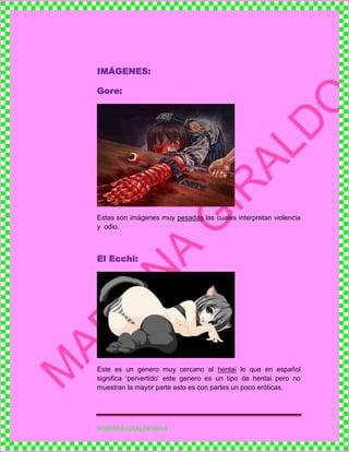 MARIANA GIRALDO VEGA
IMÁGENES:
Gore:
Estas son imágenes muy pesadas las cuales interpretan violencia
y odio.
El Ecchi:
Este es un genero muy cercano al hentai lo que en español
significa ‘pervertido’ este genero es un tipo de hentai pero no
muestran la mayor parte esto es con partes un poco eróticas.
 