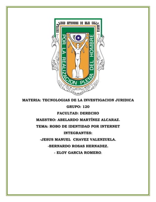 MATERIA: TECNOLOGIAS DE LA INVESTIGACION JURIDICA
GRUPO: 120
FACULTAD: DERECHO
MAESTRO: ABELARDO MARTÍNEZ ALCARAZ.
TEMA: ROBO DE IDENTIDAD POR INTERNET
INTEGRANTES:
-JESUS MANUEL CHAVEZ VALENZUELA.
-BERNARDO ROSAS HERNADEZ.
- ELOY GARCIA ROMERO.
 