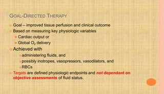 GOAL-DIRECTED THERAPY
 Goal – improved tissue perfusion and clinical outcome
 Based on measuring key physiologic variables
⚫ Cardiac output or
⚫ Global O2 delivery
 Achieved with
administering fluids, and
possibly inotropes, vasopressors, vasodilators, and
RBCs
 Targets are defined physiologic endpoints and not dependant on
objective assessments of fluid status.
 
