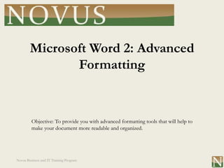 Microsoft Word 2: Advanced
               Formatting


         Objective: To provide you with advanced formatting tools that will help to
         make your document more readable and organized.




Novus Business and IT Training Program
 