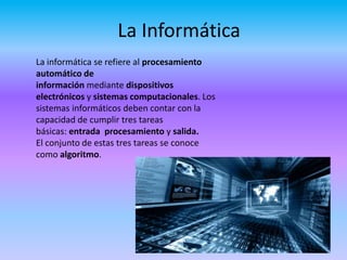 La Informática
La informática se refiere al procesamiento
automático de
información mediante dispositivos
electrónicos y sistemas computacionales. Los
sistemas informáticos deben contar con la
capacidad de cumplir tres tareas
básicas: entrada procesamiento y salida.
El conjunto de estas tres tareas se conoce
como algoritmo.
 
