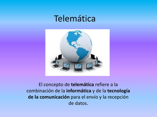 Telemática
El concepto de telemática refiere a la
combinación de la informática y de la tecnología
de la comunicación para el envío y la recepción
de datos.
 