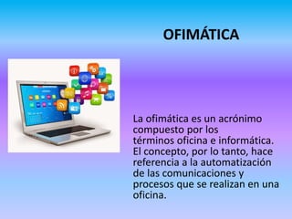OFIMÁTICA
La ofimática es un acrónimo
compuesto por los
términos oficina e informática.
El concepto, por lo tanto, hace
referencia a la automatización
de las comunicaciones y
procesos que se realizan en una
oficina.
 