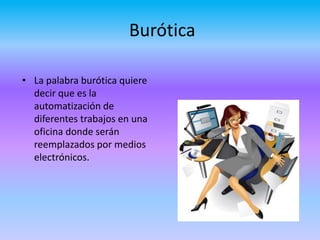 Burótica
• La palabra burótica quiere
decir que es la
automatización de
diferentes trabajos en una
oficina donde serán
reemplazados por medios
electrónicos.
 