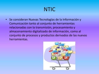 NTIC
• Se consideran Nuevas Tecnologías de la Información y
Comunicación tanto al conjunto de herramientas
relacionadas con la transmisión, procesamiento y
almacenamiento digitalizado de información, como al
conjunto de procesos y productos derivados de las nuevas
herramientas.
 