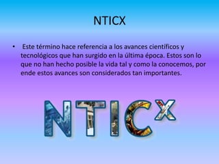 NTICX
• Este término hace referencia a los avances científicos y
tecnológicos que han surgido en la última época. Estos son lo
que no han hecho posible la vida tal y como la conocemos, por
ende estos avances son considerados tan importantes.
 