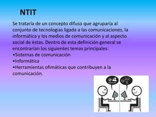 NTIT
Se trataría de un concepto difuso que agruparía al
conjunto de tecnologías ligada a las comunicaciones, la
informática y los medios de comunicación y al aspecto
social de éstas. Dentro de esta definición general se
encontrarían los siguientes temas principales:
•Sistemas de comunicación
•Informática
•Herramientas ofimáticas que contribuyen a la
comunicación.
 