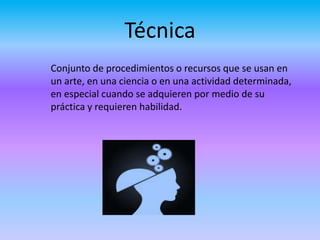 Técnica
Conjunto de procedimientos o recursos que se usan en
un arte, en una ciencia o en una actividad determinada,
en especial cuando se adquieren por medio de su
práctica y requieren habilidad.
 