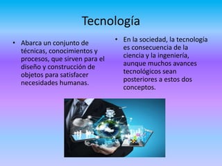 Tecnología
• Abarca un conjunto de
técnicas, conocimientos y
procesos, que sirven para el
diseño y construcción de
objetos para satisfacer
necesidades humanas.
• En la sociedad, la tecnología
es consecuencia de la
ciencia y la ingeniería,
aunque muchos avances
tecnológicos sean
posteriores a estos dos
conceptos.
 