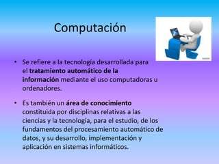 Computación
• Se refiere a la tecnología desarrollada para
el tratamiento automático de la
información mediante el uso computadoras u
ordenadores.
• Es también un área de conocimiento
constituida por disciplinas relativas a las
ciencias y la tecnología, para el estudio, de los
fundamentos del procesamiento automático de
datos, y su desarrollo, implementación y
aplicación en sistemas informáticos.
 