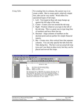Introduction to Microsoft Word 2000 Page 17 June 1999
University of North Texas Computing Center HelpDesk Support Services
Using Tabs For creating lists in columns, the easiest way is to
create a table. But to create quick, relatively simple
lists, tabs can be very useful. Word offers five
specialized types of tab stops:
1. Left - Text typed at these tab stops bumps up
against the left edge of the stop.
2. Center - Center your text around the tab stop.
3. Right - Position whatever you type to the left of
the tab stop. This is a great way to type long lists
of numbers and have them line up.
4. Decimal - Align columns of numbers on the
decimal point and are perfect for simple financial
reports.
5. Bar - Creates nice, thin vertical lines that separate
columns. You can only specify bar tabs from the
Tabs dialog box. The bar is not an actual tab stop
(you can’t use them to place text), but they can be
placed and moved like stops.
 