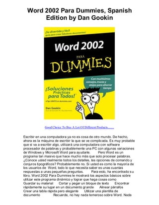 Word 2002 Para Dummies, Spanish
       Edition by Dan Gookin




              Good Choice To Buy A Lot Of Different Products........


Escribir en una computadora ya no es cosa de otro mundo. De hecho,
ahora es la máquina de escribir la que se ve complicada. Es muy probable
que si va a escribir algo, utilizará una computadora con software
procesador de palabras y probablemente una PC con algunas variaciones
de Windows y Microsoft Word para ayudarle.            Pero Word es un
programa tan masivo que hace mucho más que solo procesar palabras.
¿Conoce usted realmente todos los detalles, las opciones de comando y
conjuros tipográficos? Probablemente no. Si usted es como la mayoría de
los usuarios de Word, todo lo que necesita saber es unas cuantas
respuestas a unas pequeñas preguntas.            Para esto, ha encontrado s u
libro. Word 2002 Para Dummies le mostrará los aspectos básicos sobre
utilizar este programa dinámico y lograr que haga cosas como
Guardar su material      Cortar y pegar un bloque de texto        Encontrar
rápidamente su lugar en un documento gr ande           Alinear párrafos
Crear una tabla rápida pero elegante       Utilizar una plantilla de
documento            Recuerde, no hay nada temeroso sobre Word. Nada
 