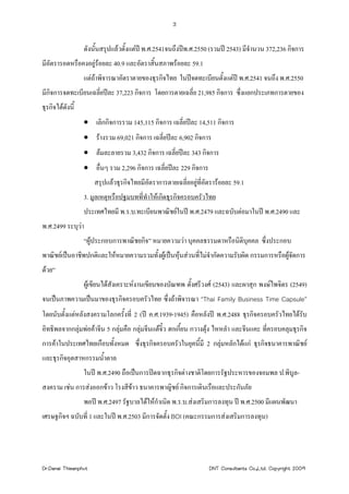 3


                  ดังนั้นสรุปแลวตั้งแตป พ.ศ.2541จนถึงปพ.ศ.2550 (รวมป 2543) มีจานวน 372,236 กิจการ
                                                                                   ํ
มีอัตรารอดหรือคงอยูรอยละ 40.9 และอัตราสิ้นสภาพรอยละ 59.1
                  แตถาพิจารณาอัตราตายของธุรกิจไทย ในปจดทะเบียนตังแตป พ.ศ.2541 จนถึง พ.ศ.2550
                                                                   ้
มีกิจการจดทะเบียนเฉลี่ยปละ 37,223 กิจการ โดยการตายเฉลี่ย 21,985 กิจการ ซึ่งแยกประเภทการตายของ
ธุรกิจไดดังนี้
                  • เลิกกิจการรวม 145,115 กิจการ เฉลี่ยปละ 14,511 กิจการ
                  • รางรวม 69,021 กิจการ เฉลี่ยปละ 6,902 กิจการ
                  • ลมละลายรวม 3,432 กิจการ เฉลี่ยปละ 343 กิจการ
                  • อื่นๆ รวม 2,296 กิจการ เฉลียปละ 229 กิจการ
                                               ่
                      สรุปแลวธุรกิจไทยมีอตราการตายเฉลี่ยอยูที่อัตรารอยละ 59.1
                                          ั                 
                  3. มูลเหตุหรือปฐมบทที่ทําใหเกิดธุรกิจครอบครัวไทย
                  ประเทศไทยมี พ.ร.บ.ทะเบียนพาณิชยในป พ.ศ.2479 และฉบับตอมาในป พ.ศ.2490 และ
พ.ศ.2499 ระบุวา
                  “ผูประกอบการพาณิชยกิจ” หมายความวา บุคคลธรรมดาหรือนิติบุคคล ซึ่งประกอบ
พาณิชยเปนอาชีพปกติและใหหมายความรวมทั้งผูเปนหุนสวนที่ไมจํากัดความรับผิด กรรมการหรือผูจัดการ
                                                  
ดวย”
                  ผูเขียนไดสังเคราะหงานเขียนของบัณฑพ ตั้งศรีวงศ (2543) และผาสุก พงษไพจิตร (2549)
จนเปนภาพความเปนมาของธุรกิจครอบครัวไทย ซึ่งถาพิจารณา “Thai Family Business Time Capsule”
โดยนับตั้งแตหลังสงครามโลกครั้งที่ 2 (ป ค.ศ.1939-1945) คือหลังป พ.ศ.2488 ธุรกิจครอบครัวไทยไดรับ
อิทธิพลจากกลุมพอคาจีน 5 กลุมคือ กลุมจีนแตจิ๋ว ฮกเกี้ยน กวางตุง ไหหลํา และจีนแคะ ที่ครอบคลุมธุรกิจ
การคาในประเทศไทยเกือบทังหมด ซึ่งธุรกิจครอบครัวในยุคนี้มี 2 กลุมหลักไดแก ธุรกิจธนาคารพาณิชย
                        ้
และธุรกิจอุตสาหกรรมน้ําตาล
                  ในป พ.ศ.2490 ถือเปนการปดฉากธุรกิจตางชาติโดยการรัฐประหารของจอมพล ป.พิบูล-
สงคราม เชน การสงออกขาว โรงสีขาว ธนาคารพาญิชย กิจการเดินเรือและประกันภัย
                  พอป พ.ศ.2497 รัฐบาลไดใหกําเนิด พ.ร.บ.สงเสริมการลงทุน ป พ.ศ.2500 มีแผนพัฒนา
เศรษฐกิจฯ ฉบับที่ 1 และในป พ.ศ.2503 มีการจัดตั้ง BOI (คณะกรรมการสงเสริมการลงทุน)




Dr.Danai Thieanphut                                               DNT Consultants Co.,Ltd. Copyright 2009
 