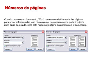 Números de páginas   Cuando creamos un documento, Word numera correlativamente las páginas para poder referenciarlas, ese número es el que aparece en la parte izquierda de la barra de estado, pero este número de página no aparece en el documento.  