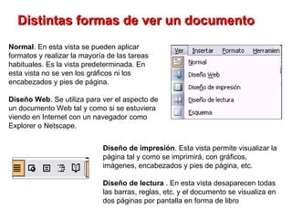 Distintas formas de ver un documento   Normal . En esta vista se pueden aplicar formatos y realizar la mayoría de las tareas habituales. Es la vista predeterminada. En esta vista no se ven los gráficos ni los encabezados y pies de página. Diseño Web . Se utiliza para ver el aspecto de un documento Web tal y como si se estuviera viendo en Internet con un navegador como Explorer o Netscape.  Diseño de impresión . Esta vista permite visualizar la página tal y como se imprimirá, con gráficos, imágenes, encabezados y pies de página, etc.   Diseño de lectura  . En esta vista desaparecen todas las barras, reglas, etc. y el documento se visualiza en dos páginas por pantalla en forma de libro 