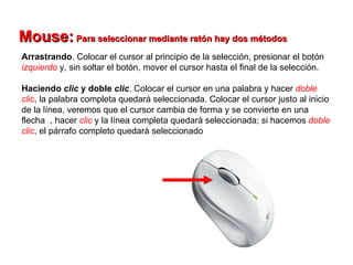 Mouse:  Para seleccionar mediante ratón hay dos métodos   Arrastrando . Colocar el cursor al principio de la selección, presionar el botón  izquierdo  y, sin soltar el botón, mover el cursor hasta el final de la selección.  Haciendo  clic  y doble  clic . Colocar el cursor en una palabra y hacer  doble   clic , la palabra completa quedará seleccionada. Colocar el cursor justo al inicio de la línea, veremos que el cursor cambia de forma y se convierte en una flecha  , hacer  clic   y la línea completa quedará seleccionada; si hacemos  doble   clic , el párrafo completo quedará seleccionado  