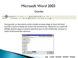 Microsoft Word 2003 Guardar Para guardar un documento recién creado se puede elegir el menú Archivo|Guardar o pulsar el botón de la barra de herramientas. Aparecerá un cuadro de diálogo distinto según el sistema operativo que se esté empleando, aunque en todos tendrá parecidas opciones: Ing.  Liceth  Carolina  Altamar  Perales 