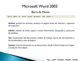 Archivo:  gestión de archivos, preparar la página antes de imprimir y opciones de impresión. Edición:  edición de texto; copiar o mover información, búsqueda y sustitución de palabras. Ver:  visualización del documento; modos de trabajo, barras de herramientas y los encabezados y pies de página. Insertar:  insertar elementos en un documento, desde la fecha hasta una imagen o cualquier otro objeto. Microsoft Word 2003 Barra de Menús Ing.  Liceth  Carolina  Altamar  Perales 
